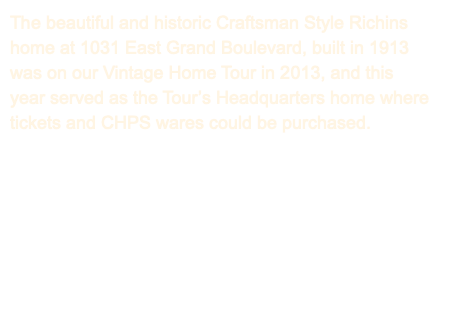 The beautiful and historic Craftsman Style Richins home at 1031 East Grand Boulevard, built in 1913 was on our Vintage Home Tour in 2013, and this year served as the Tour’s Headquarters home where tickets and CHPS wares could be purchased. 
